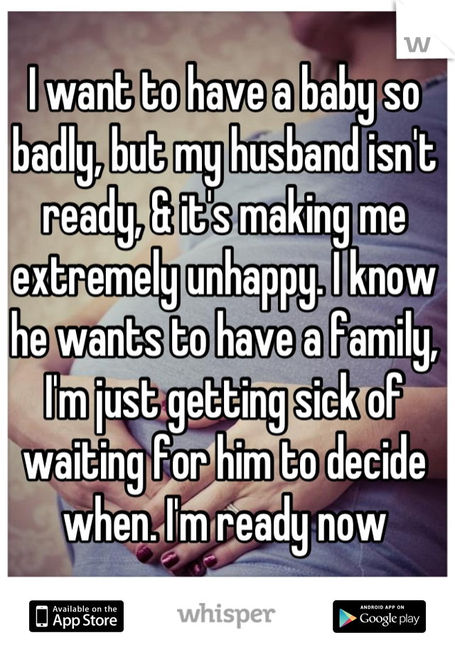 I want to have a baby so badly, but my husband isn't ready, & it's making me extremely unhappy. I know he wants to have a family, I'm just getting sick of waiting for him to decide when. I'm ready now