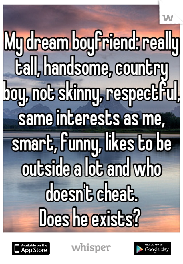 My dream boyfriend: really tall, handsome, country boy, not skinny, respectful, same interests as me, smart, funny, likes to be outside a lot and who doesn't cheat.
Does he exists? 