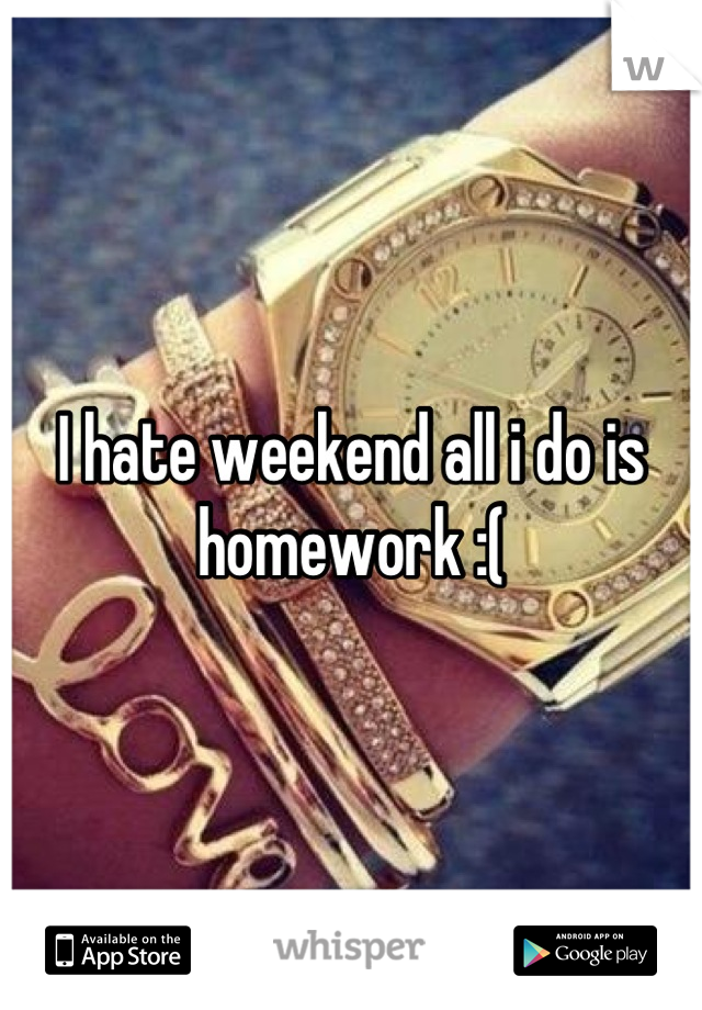 I hate weekend all i do is homework :(
