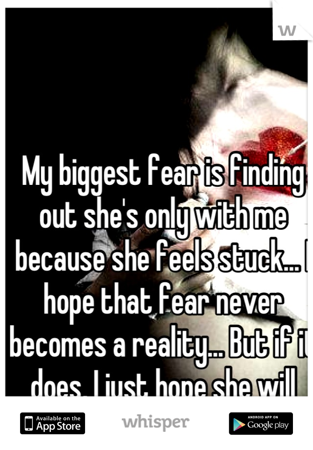 My biggest fear is finding out she's only with me because she feels stuck... I hope that fear never becomes a reality... But if it does, I just hope she will talk to me about it.