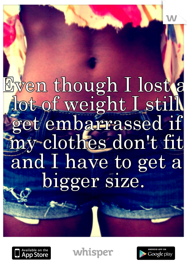 Even though I lost a lot of weight I still get embarrassed if my clothes don't fit and I have to get a bigger size. 