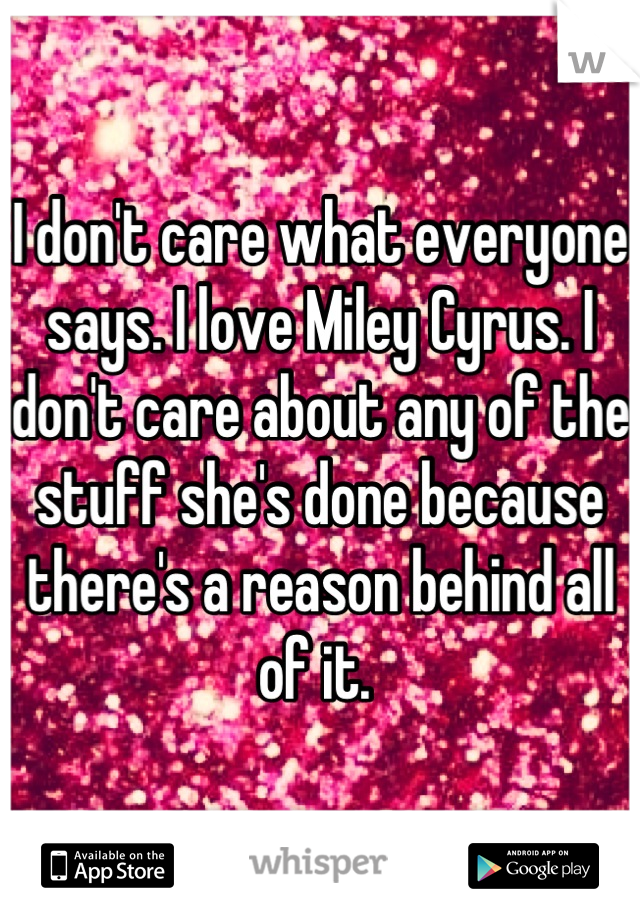 I don't care what everyone says. I love Miley Cyrus. I don't care about any of the stuff she's done because there's a reason behind all of it. 