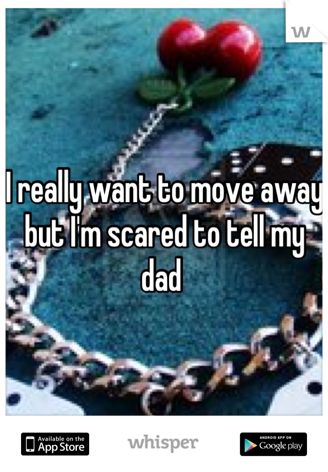 I really want to move away but I'm scared to tell my dad 