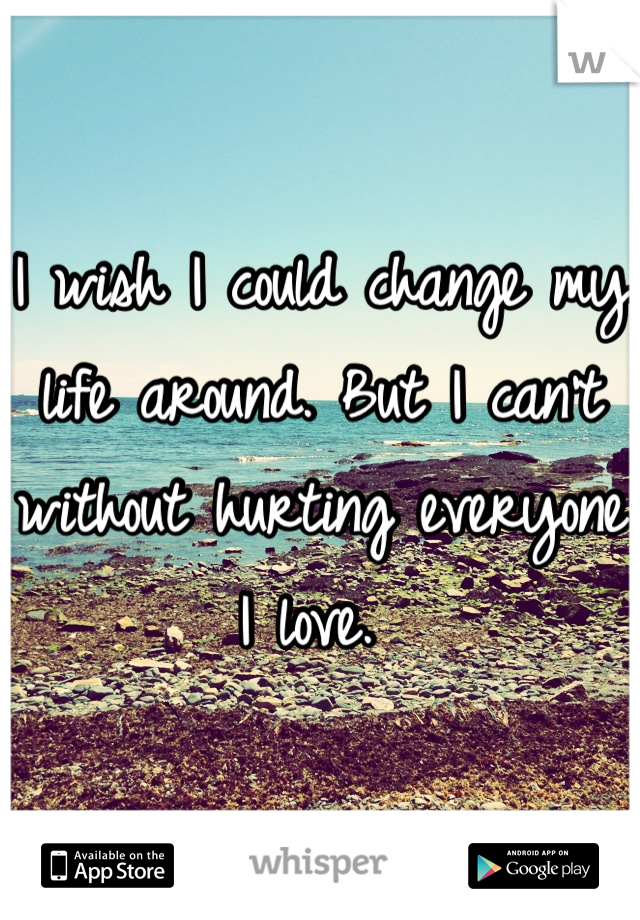 I wish I could change my life around. But I can't without hurting everyone I love. 