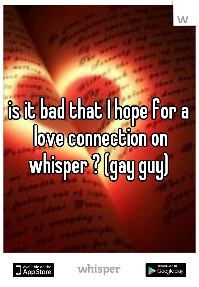 is it bad that I hope for a love connection on whisper ? (gay guy) 