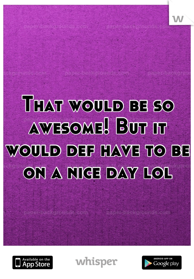 That would be so awesome! But it would def have to be on a nice day lol