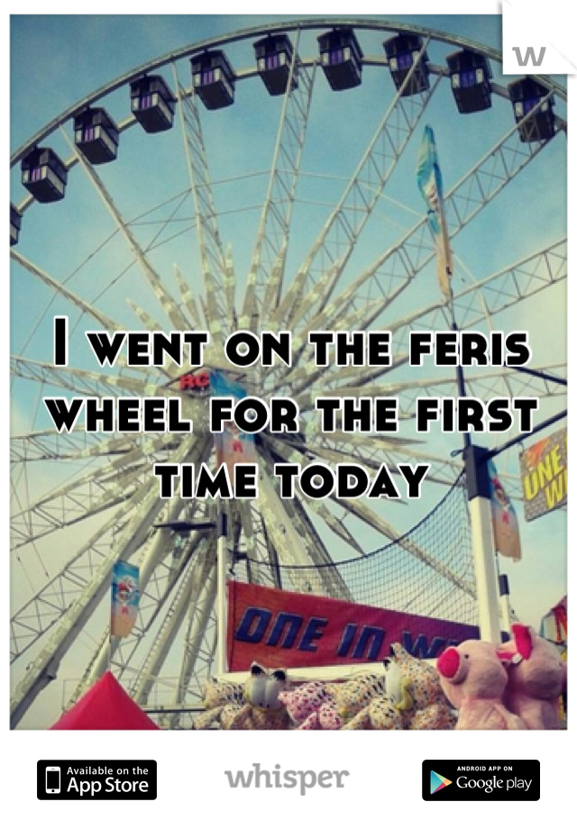 I went on the feris wheel for the first time today