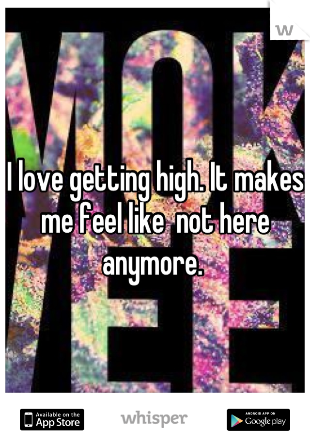 I love getting high. It makes me feel like  not here anymore. 