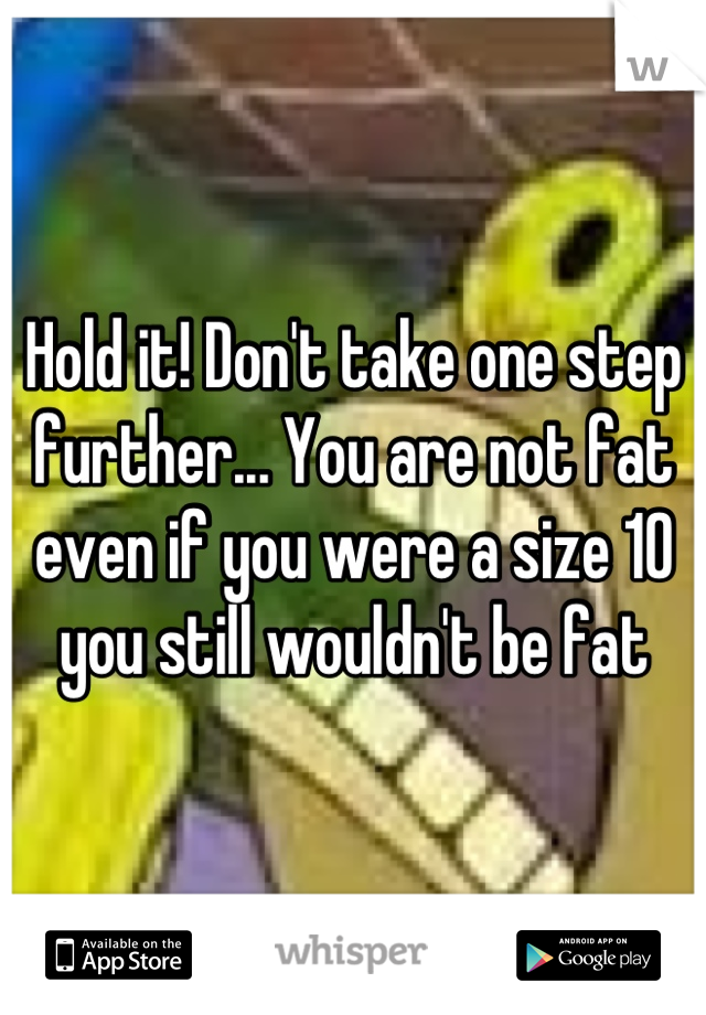 Hold it! Don't take one step further... You are not fat even if you were a size 10 you still wouldn't be fat