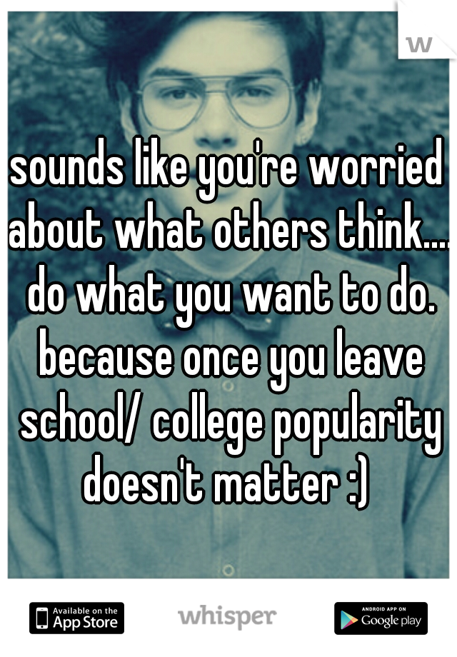 sounds like you're worried about what others think.... do what you want to do. because once you leave school/ college popularity doesn't matter :) 