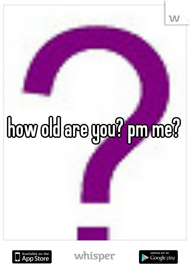 how old are you? pm me?