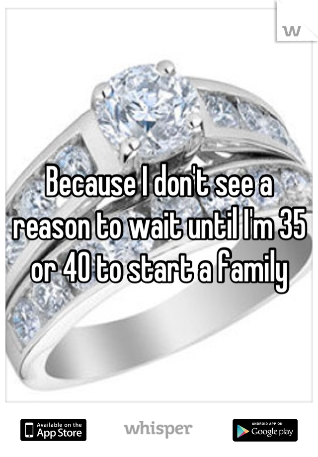 Because I don't see a reason to wait until I'm 35 or 40 to start a family