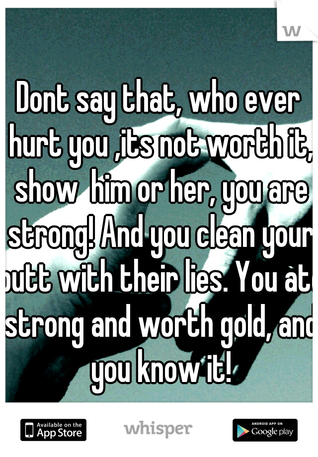 Dont say that, who ever hurt you ,its not worth it, show  him or her, you are strong! And you clean your butt with their lies. You ate strong and worth gold, and you know it!