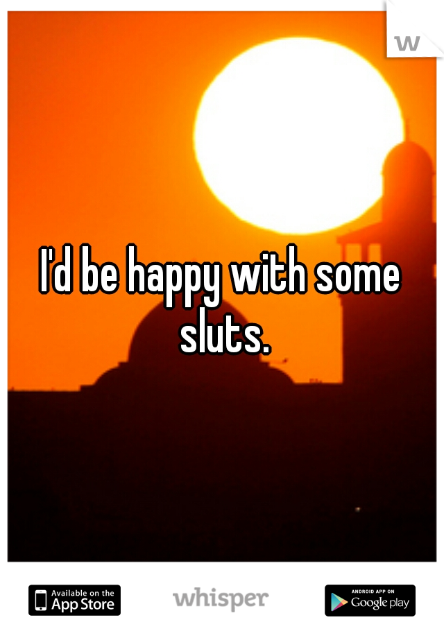I'd be happy with some sluts.