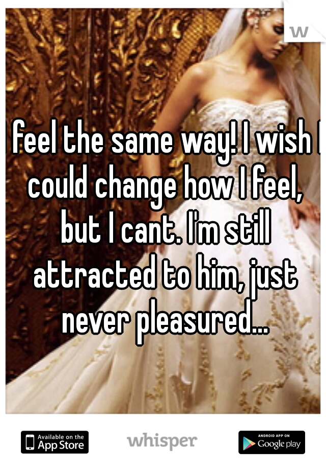 I feel the same way! I wish I could change how I feel, but I cant. I'm still attracted to him, just never pleasured...