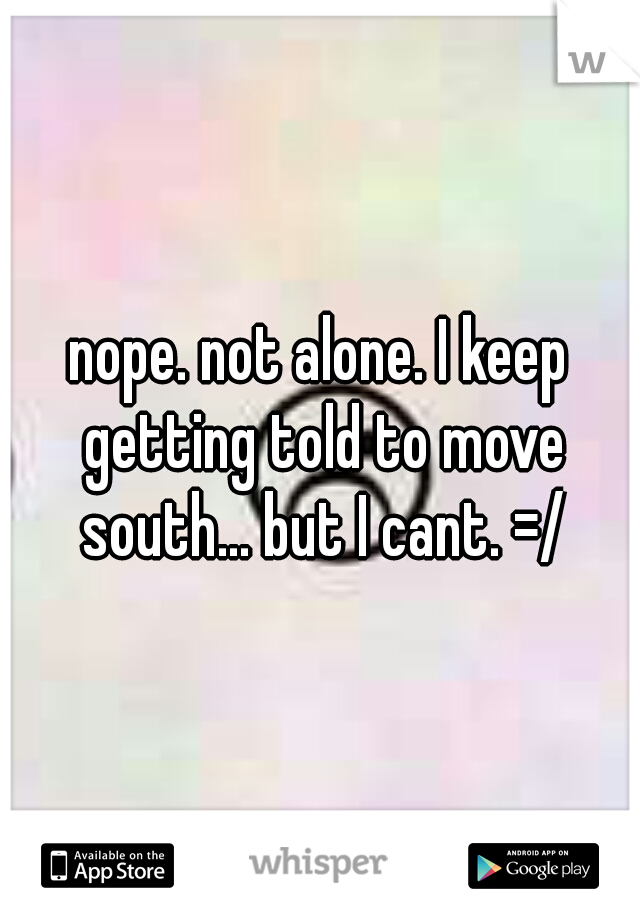 nope. not alone. I keep getting told to move south... but I cant. =/