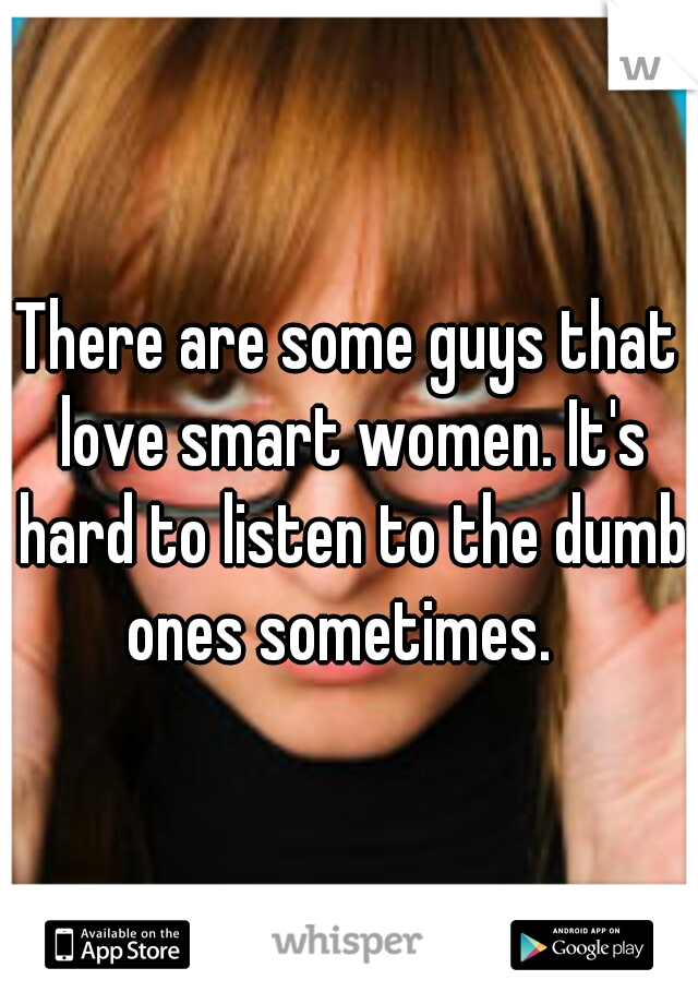 There are some guys that love smart women. It's hard to listen to the dumb ones sometimes.  