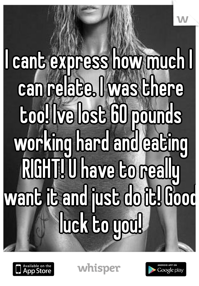 I cant express how much I can relate. I was there too! Ive lost 60 pounds working hard and eating RIGHT! U have to really want it and just do it! Good luck to you!