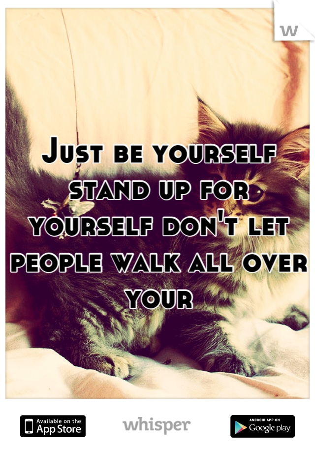 Just be yourself stand up for yourself don't let people walk all over your