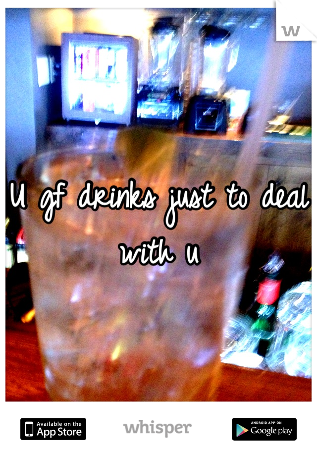 U gf drinks just to deal with u
