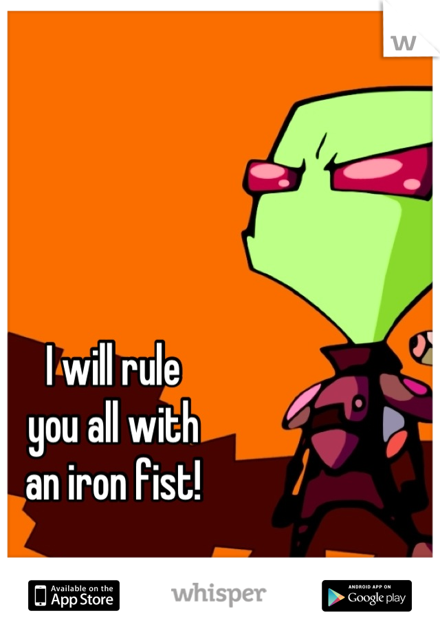 I will rule
you all with
an iron fist!