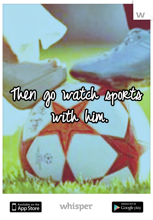Then go watch sports with him.