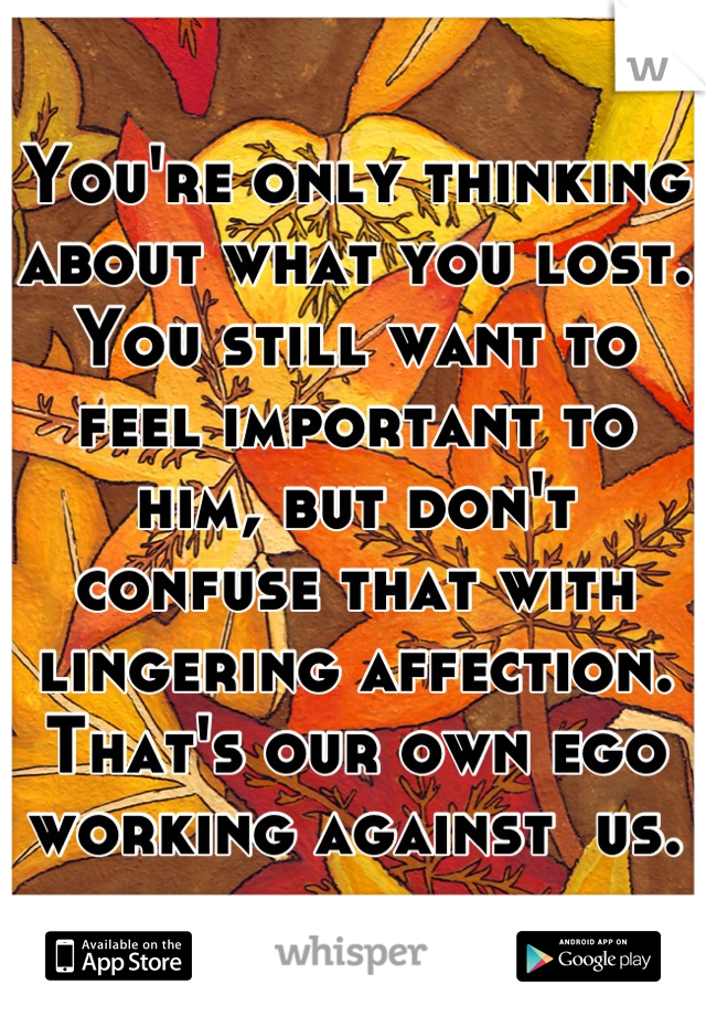 You're only thinking about what you lost. You still want to feel important to him, but don't confuse that with lingering affection. That's our own ego working against  us.