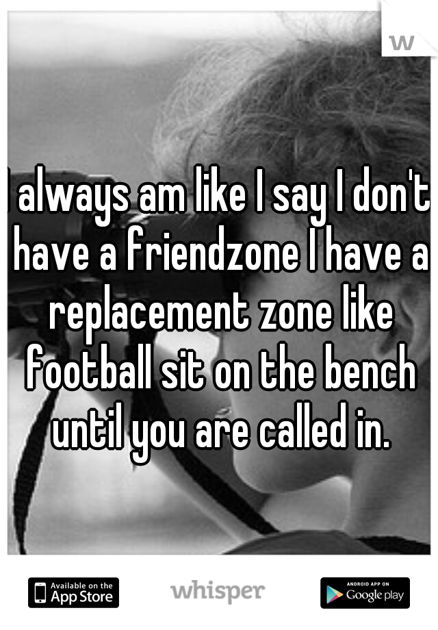 I always am like I say I don't have a friendzone I have a replacement zone like football sit on the bench until you are called in.