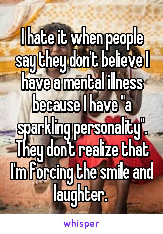 I hate it when people say they don't believe I have a mental illness because I have "a sparkling personality". They don't realize that I'm forcing the smile and laughter. 