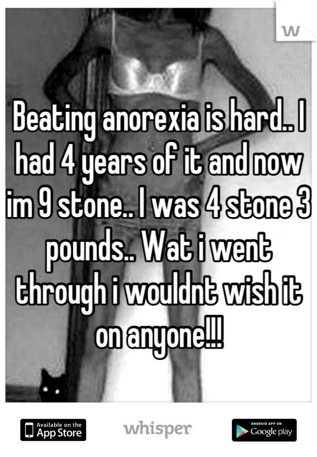 Beating anorexia is hard.. I had 4 years of it and now im 9 stone.. I was 4 stone 3 pounds.. Wat i went through i wouldnt wish it on anyone!!!
