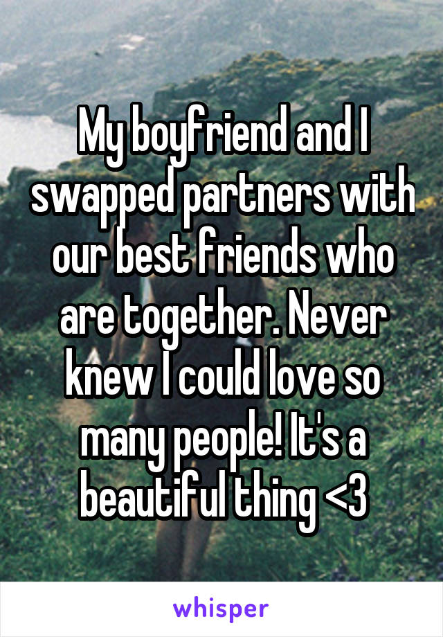 My boyfriend and I swapped partners with our best friends who are together. Never knew I could love so many people! It's a beautiful thing <3