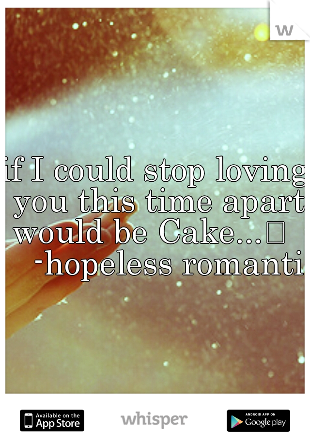 if I could stop loving you this time apart would be Cake...
     -hopeless romantic