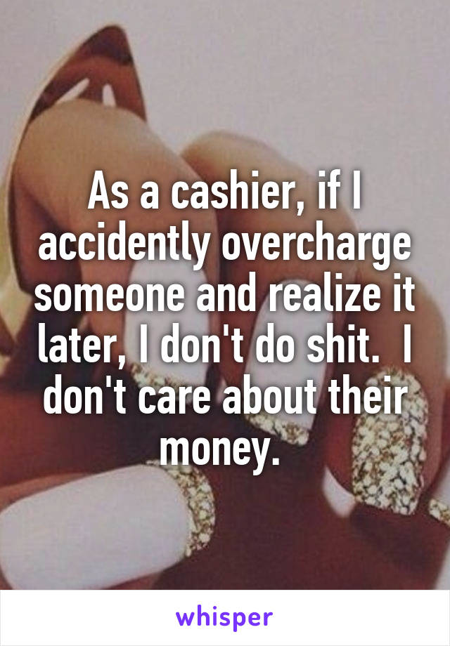 As a cashier, if I accidently overcharge someone and realize it later, I don't do shit.  I don't care about their money. 