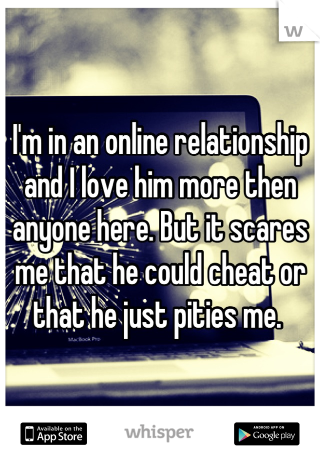 I'm in an online relationship and I love him more then anyone here. But it scares me that he could cheat or that he just pities me. 
