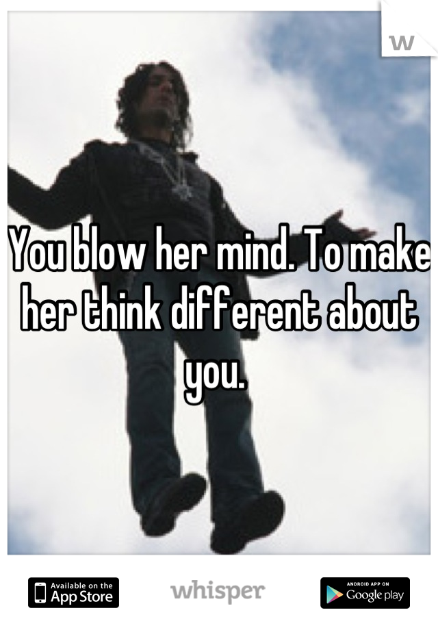 You blow her mind. To make her think different about you. 