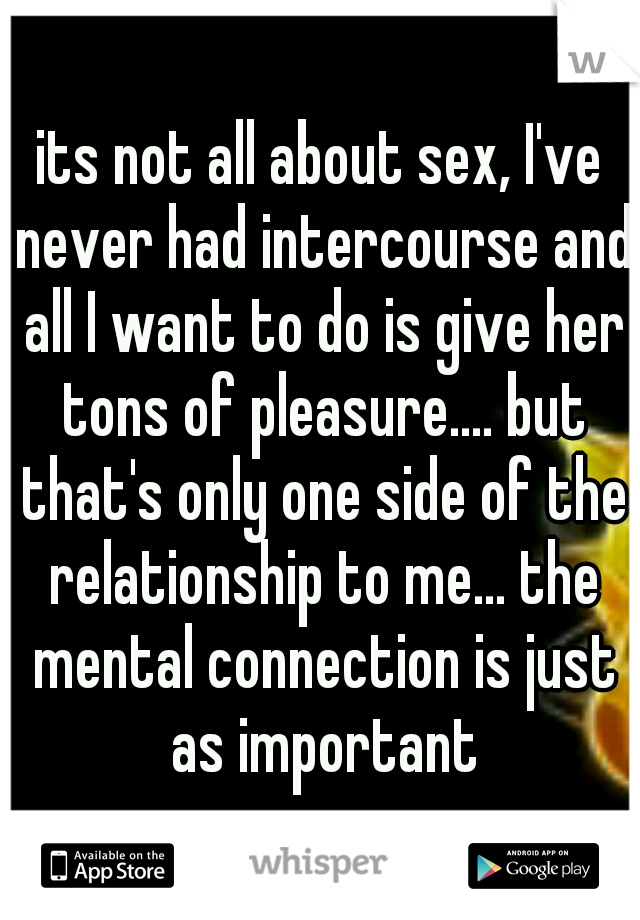 its not all about sex, I've never had intercourse and all I want to do is give her tons of pleasure.... but that's only one side of the relationship to me... the mental connection is just as important