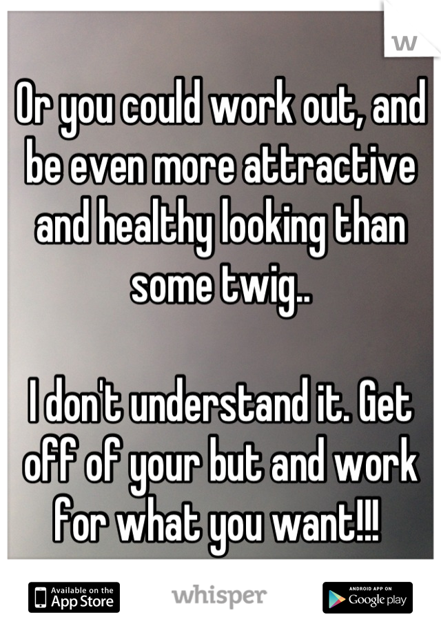 Or you could work out, and be even more attractive and healthy looking than some twig.. 

I don't understand it. Get off of your but and work for what you want!!! 