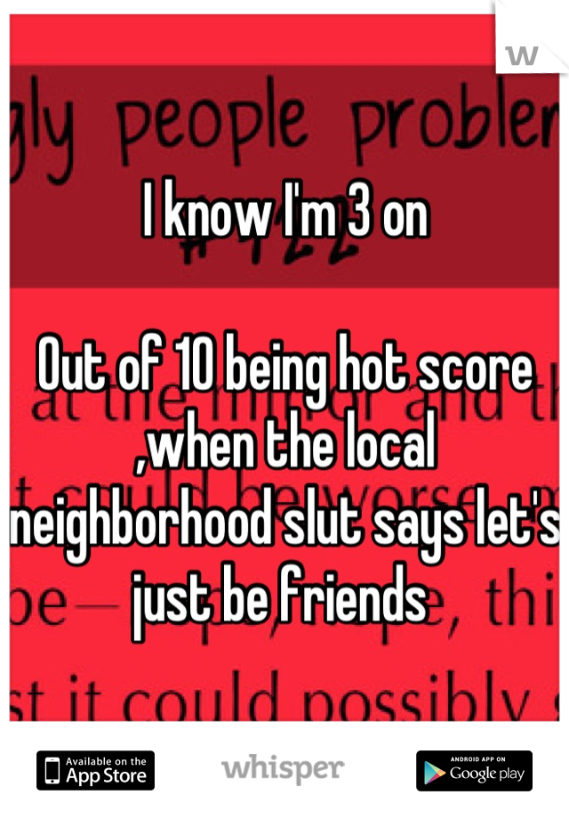 I know I'm 3 on

Out of 10 being hot score ,when the local neighborhood slut says let's just be friends 