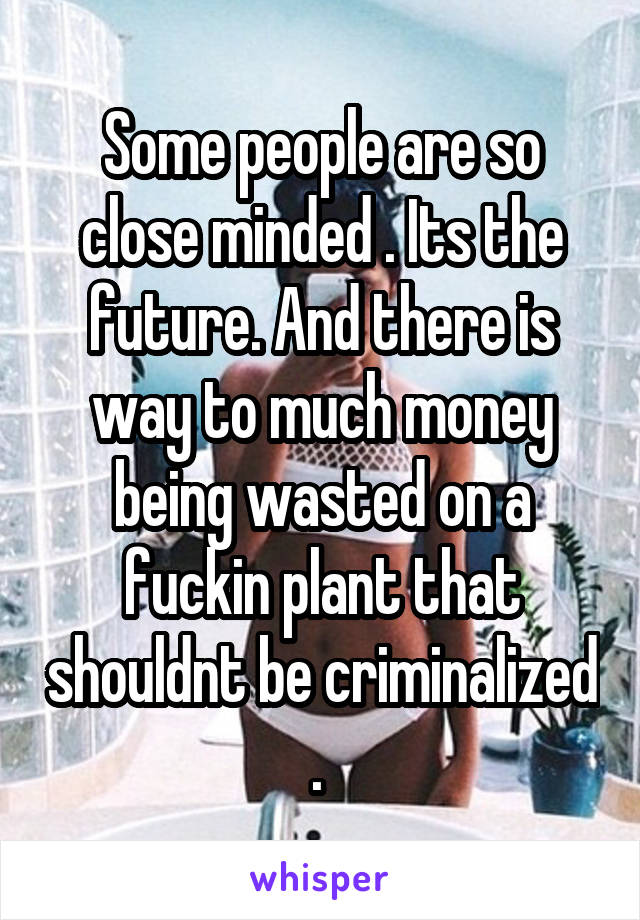 Some people are so close minded . Its the future. And there is way to much money being wasted on a fuckin plant that shouldnt be criminalized . 