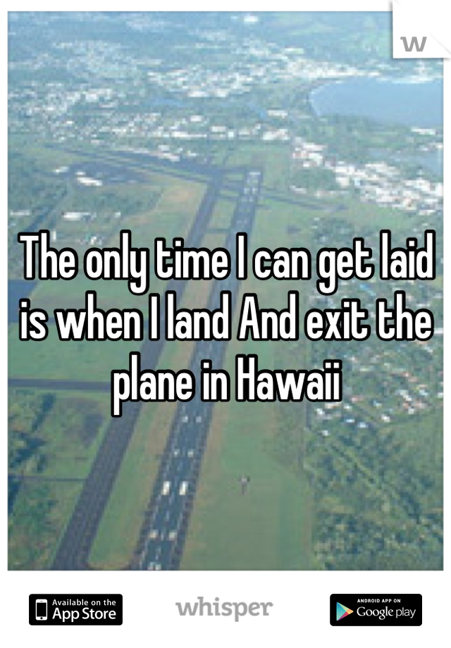 The only time I can get laid is when I land And exit the plane in Hawaii
