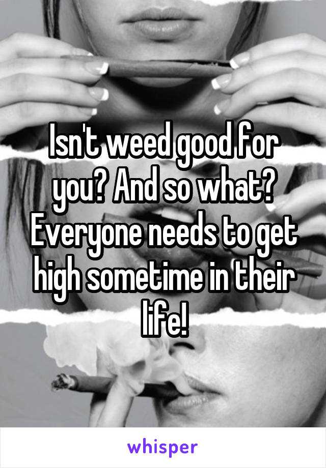 Isn't weed good for you? And so what? Everyone needs to get high sometime in their life!