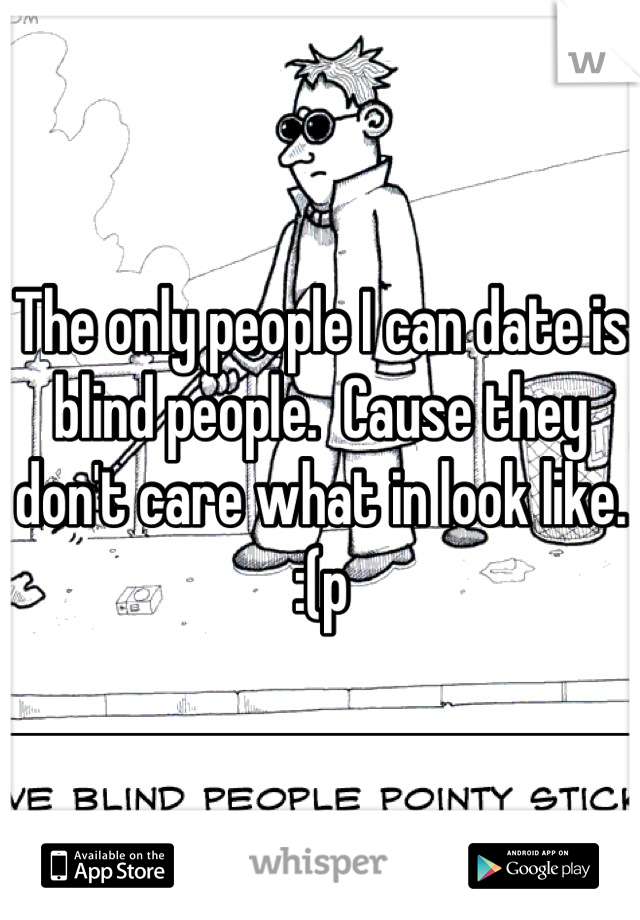 The only people I can date is blind people.  Cause they don't care what in look like. :(p