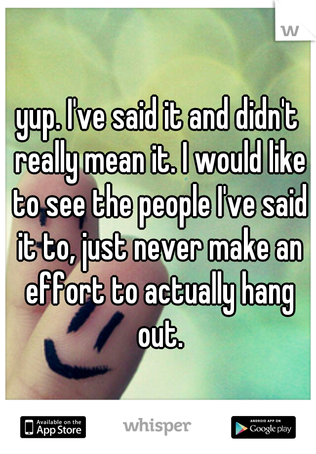 yup. I've said it and didn't really mean it. I would like to see the people I've said it to, just never make an effort to actually hang out.