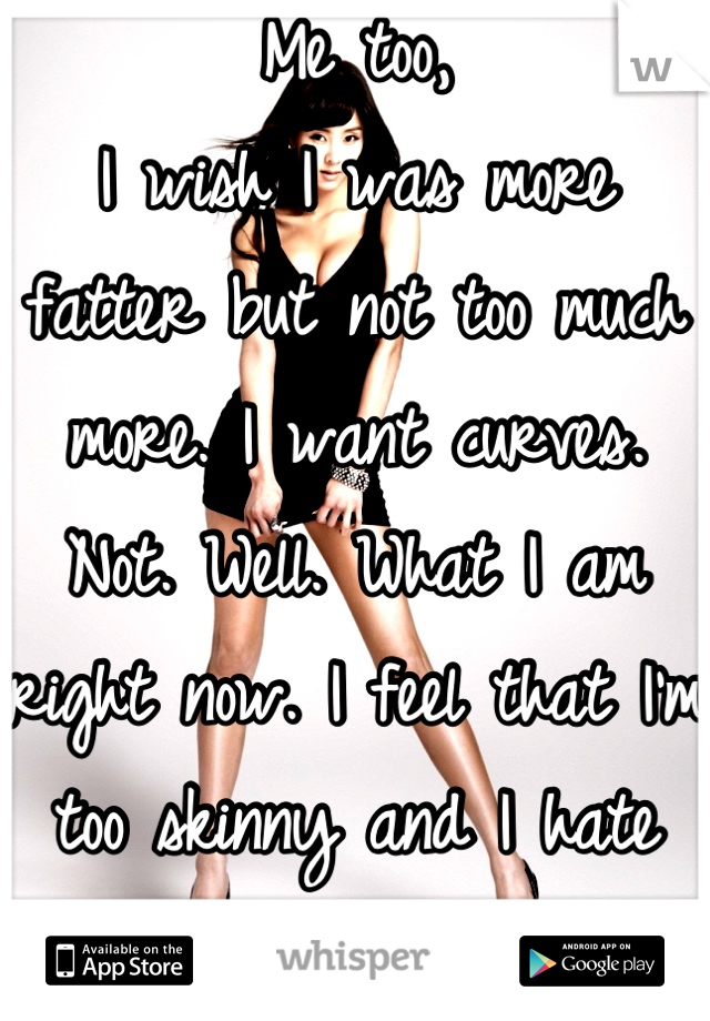 Me too, 
I wish I was more fatter but not too much more. I want curves. Not. Well. What I am right now. I feel that I'm too skinny and I hate it... 