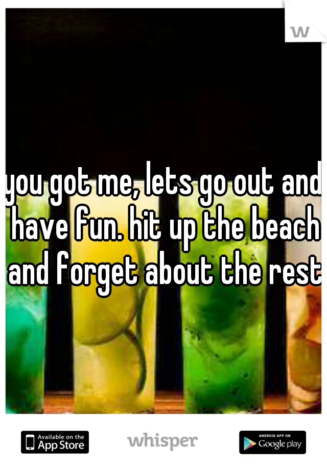 you got me, lets go out and have fun. hit up the beach and forget about the rest