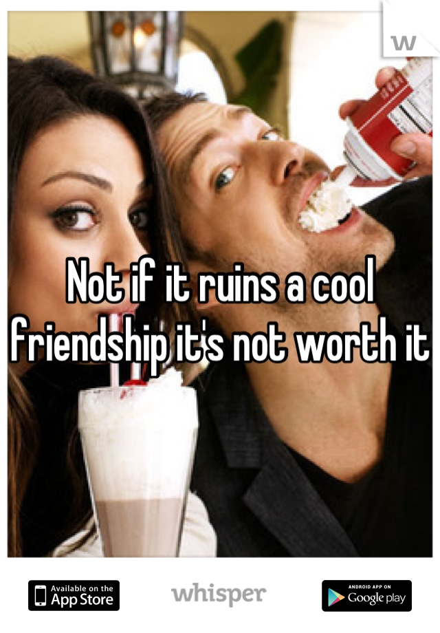 Not if it ruins a cool friendship it's not worth it