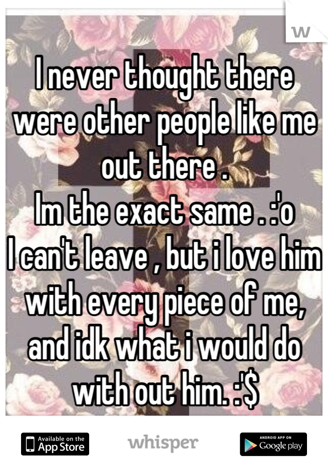 I never thought there were other people like me out there . 
Im the exact same . :'o 
I can't leave , but i love him with every piece of me, and idk what i would do with out him. :'$
