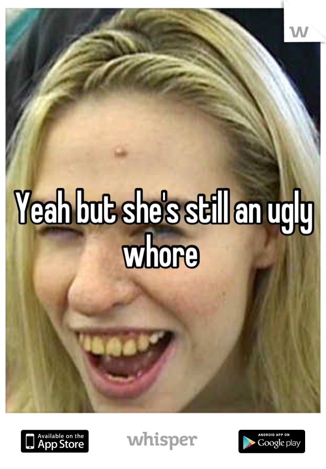 Yeah but she's still an ugly whore 