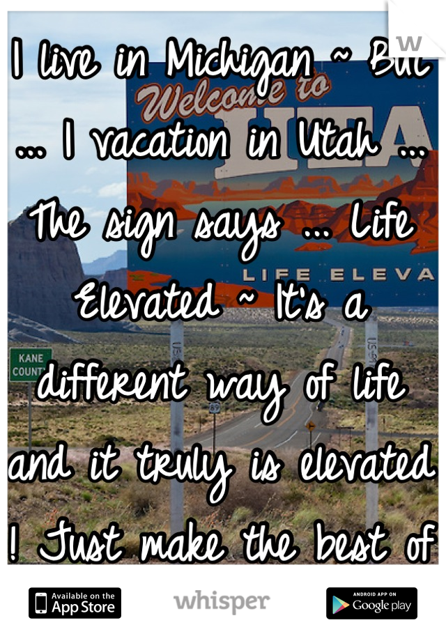 I live in Michigan ~ But ... I vacation in Utah ... The sign says ... Life Elevated ~ It's a different way of life and it truly is elevated ! Just make the best of the time you have left and be happy