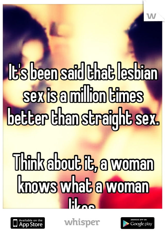 It's been said that lesbian sex is a million times better than straight sex.

Think about it, a woman knows what a woman likes.